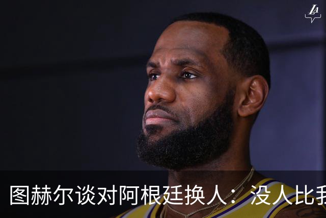 图赫尔谈对阿根廷换人：没人比我更受伤更想赢 换5后卫因想挺过去
